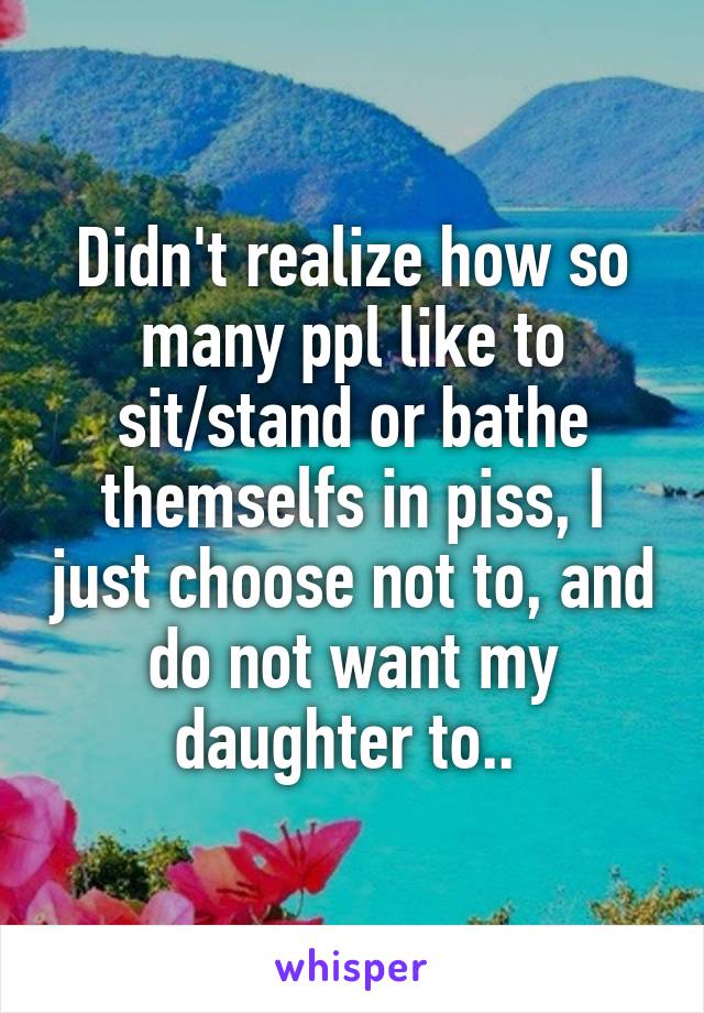 Didn't realize how so many ppl like to sit/stand or bathe themselfs in piss, I just choose not to, and do not want my daughter to.. 