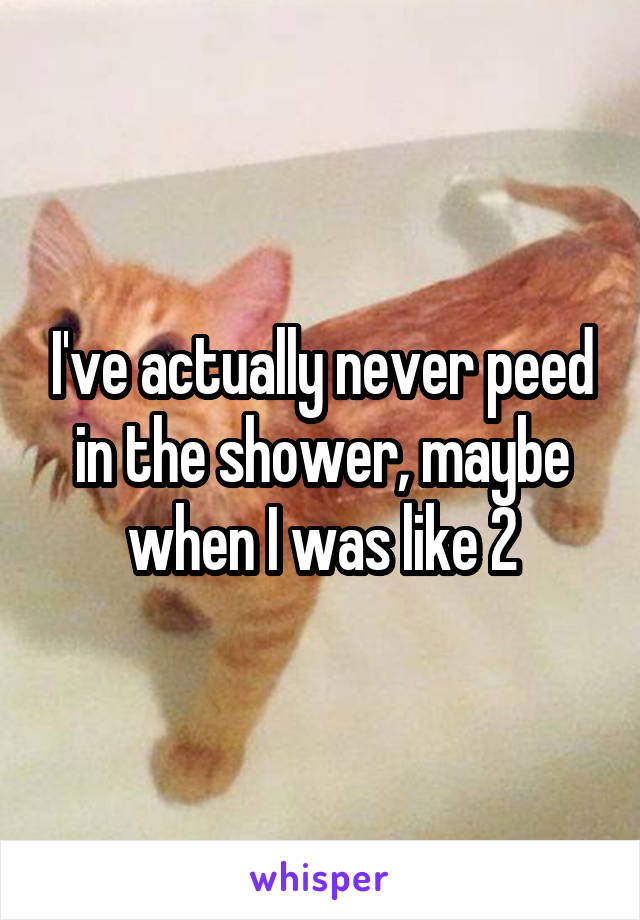 I've actually never peed in the shower, maybe when I was like 2