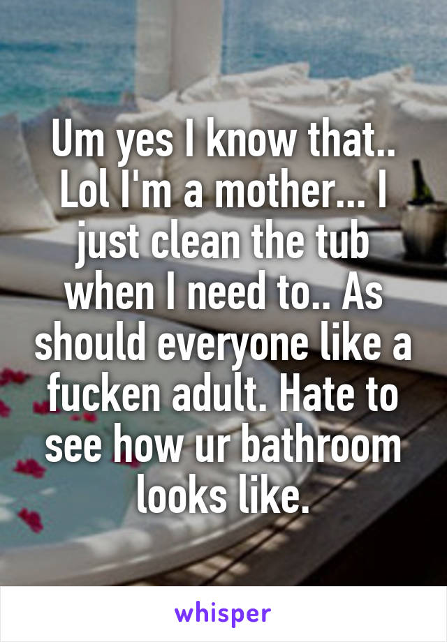 Um yes I know that.. Lol I'm a mother... I just clean the tub when I need to.. As should everyone like a fucken adult. Hate to see how ur bathroom looks like.