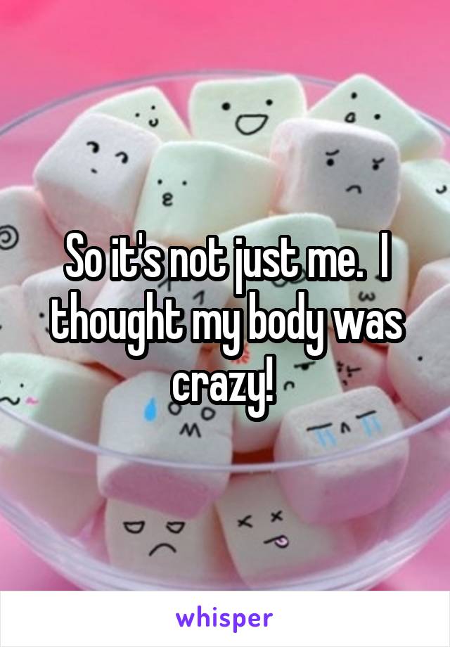 So it's not just me.  I thought my body was crazy! 