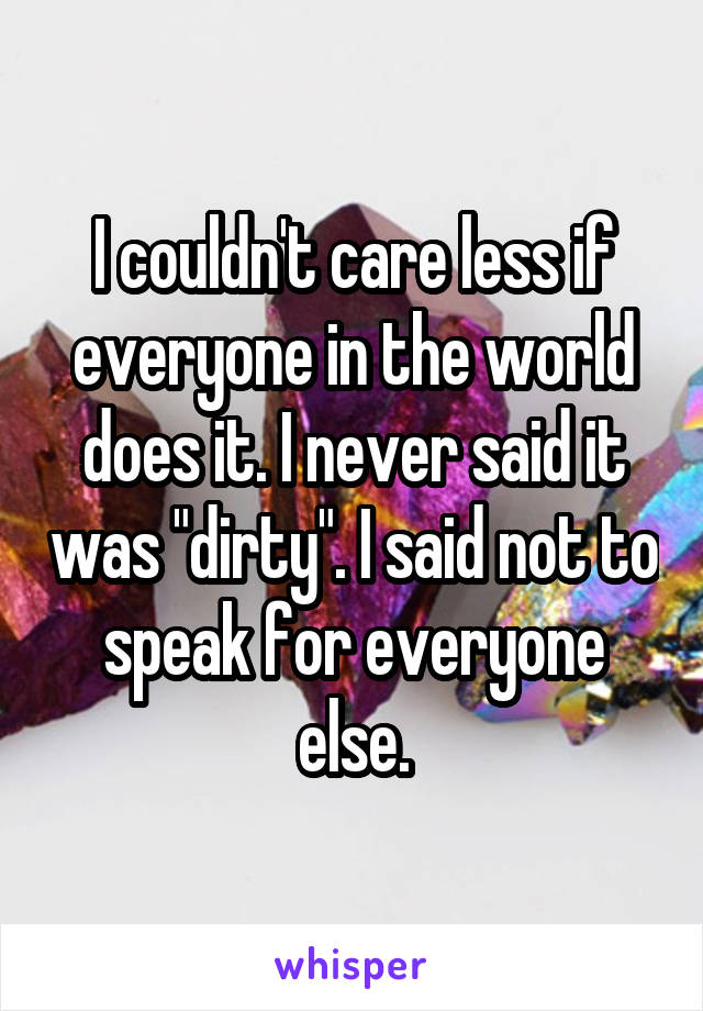 I couldn't care less if everyone in the world does it. I never said it was "dirty". I said not to speak for everyone else.