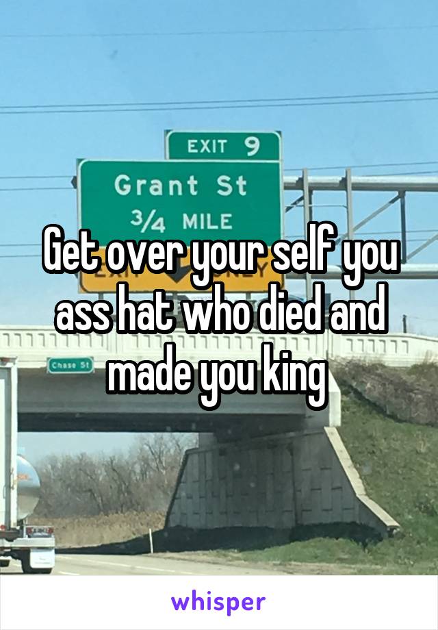 Get over your self you ass hat who died and made you king 