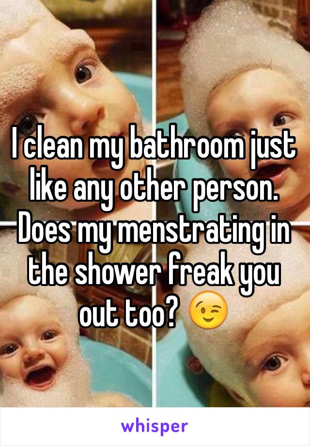 I clean my bathroom just like any other person. Does my menstrating in the shower freak you out too? 😉