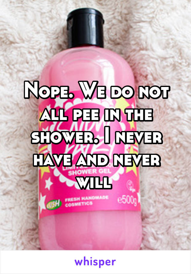 Nope. We do not all pee in the shower. I never have and never will 