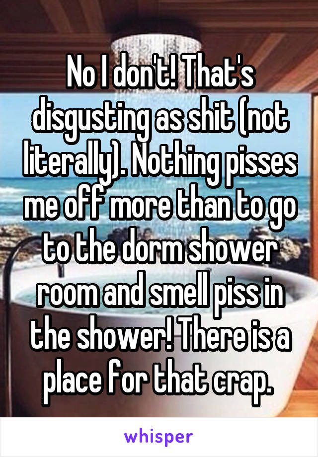 No I don't! That's disgusting as shit (not literally). Nothing pisses me off more than to go to the dorm shower room and smell piss in the shower! There is a place for that crap. 