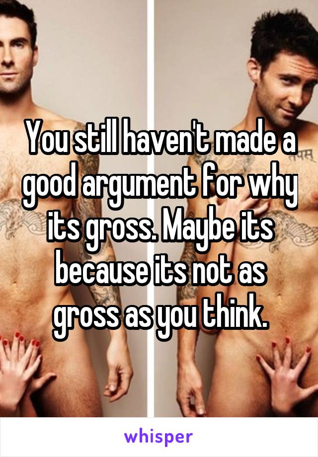 You still haven't made a good argument for why its gross. Maybe its because its not as gross as you think.