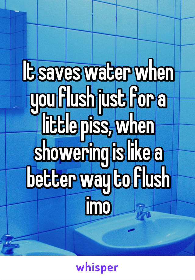 It saves water when you flush just for a little piss, when showering is like a better way to flush imo