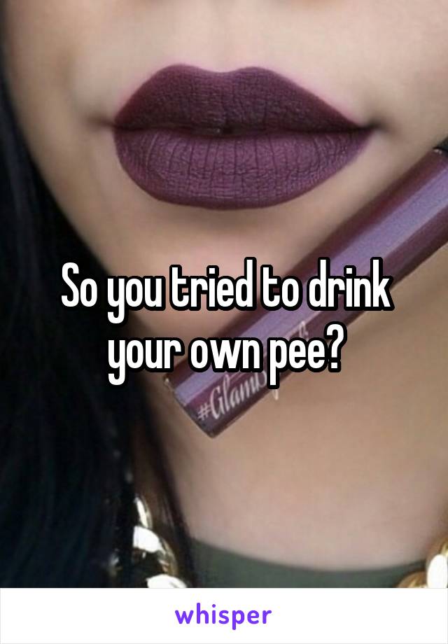 So you tried to drink your own pee?