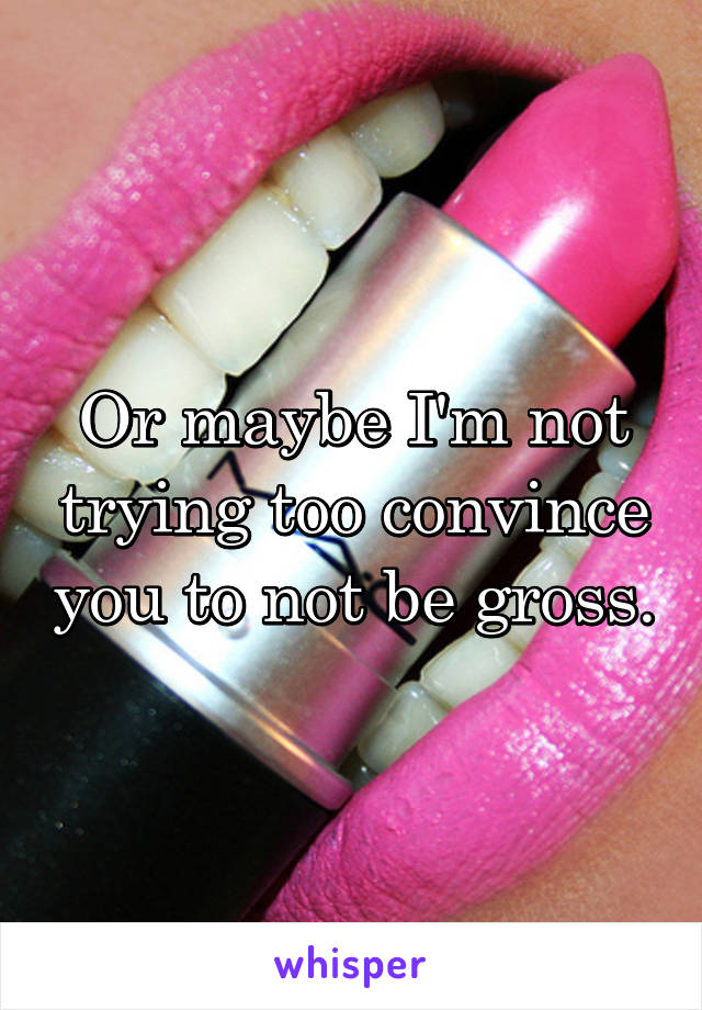 Or maybe I'm not trying too convince you to not be gross.