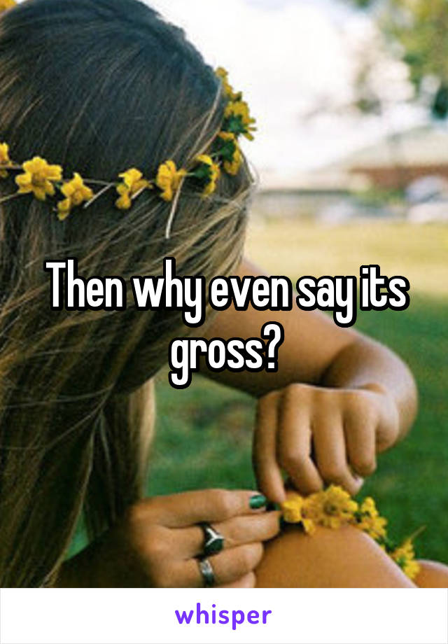 Then why even say its gross?