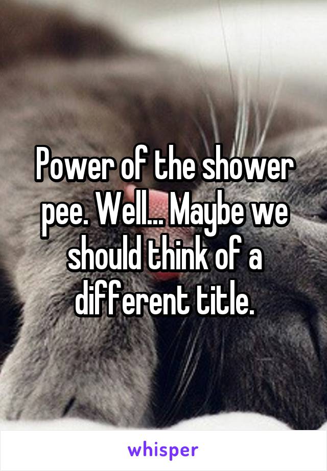 Power of the shower pee. Well... Maybe we should think of a different title.