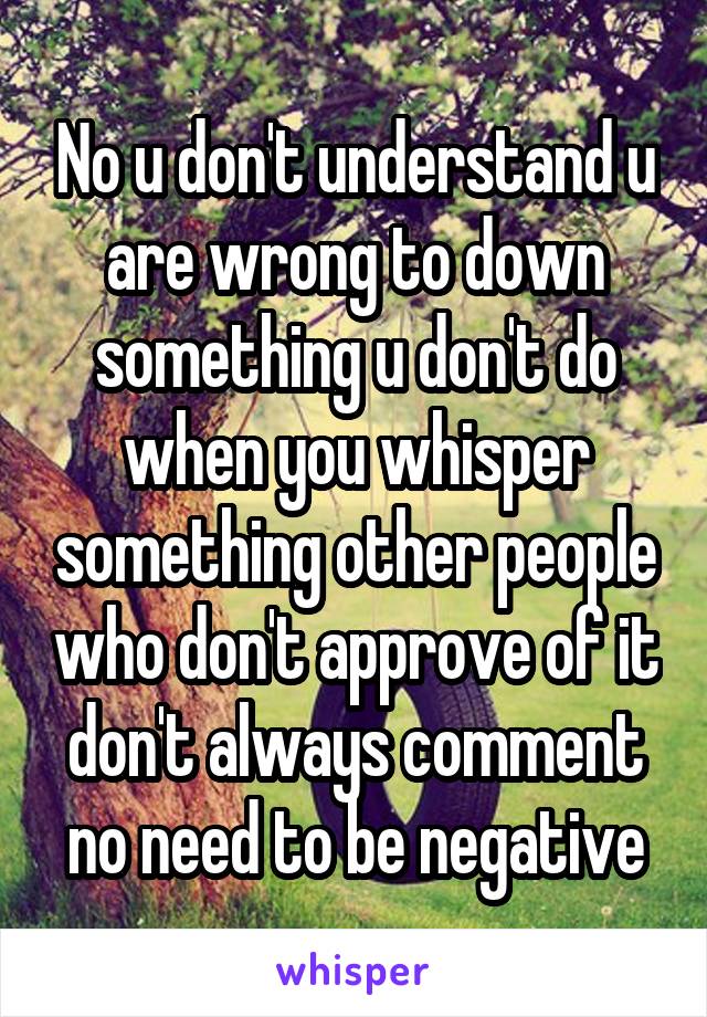 No u don't understand u are wrong to down something u don't do when you whisper something other people who don't approve of it don't always comment no need to be negative