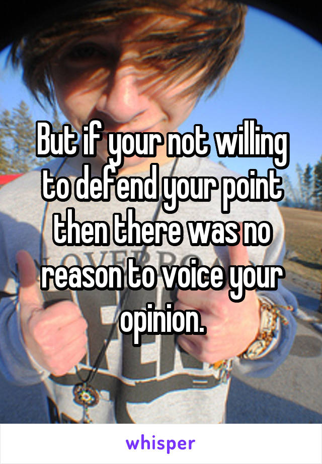 But if your not willing to defend your point then there was no reason to voice your opinion.