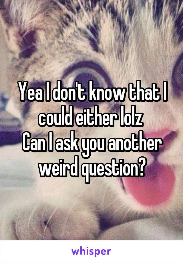 Yea I don't know that I could either lolz 
Can I ask you another weird question?