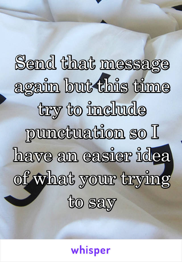 Send that message again but this time try to include punctuation so I have an easier idea of what your trying to say