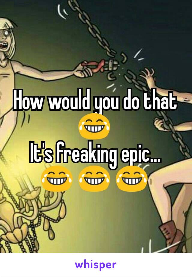 How would you do that 😂 
It's freaking epic... 😂 😂 😂 