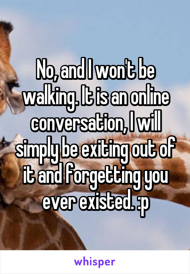 No, and I won't be walking. It is an online conversation, I will simply be exiting out of it and forgetting you ever existed. :p