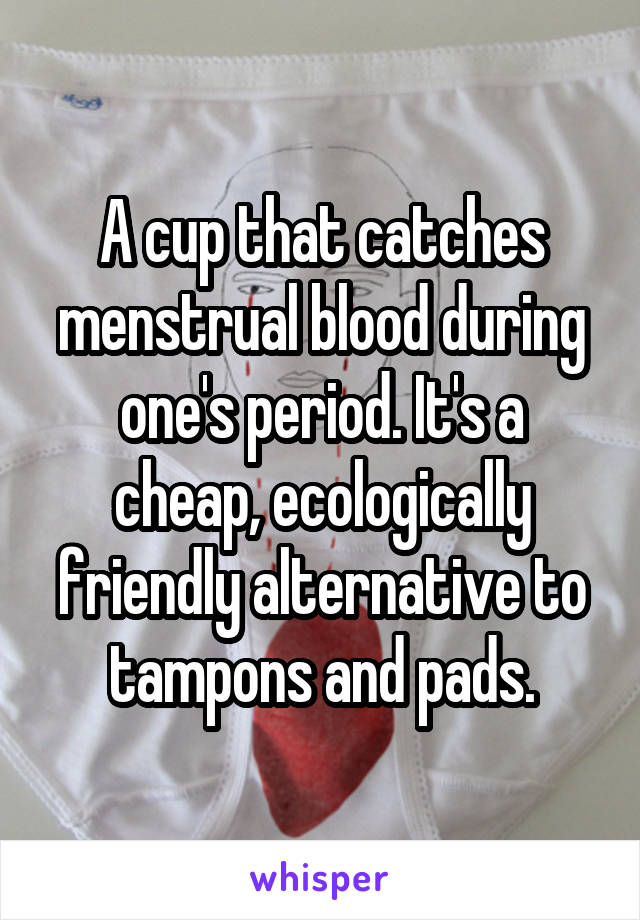 A cup that catches menstrual blood during one's period. It's a cheap, ecologically friendly alternative to tampons and pads.