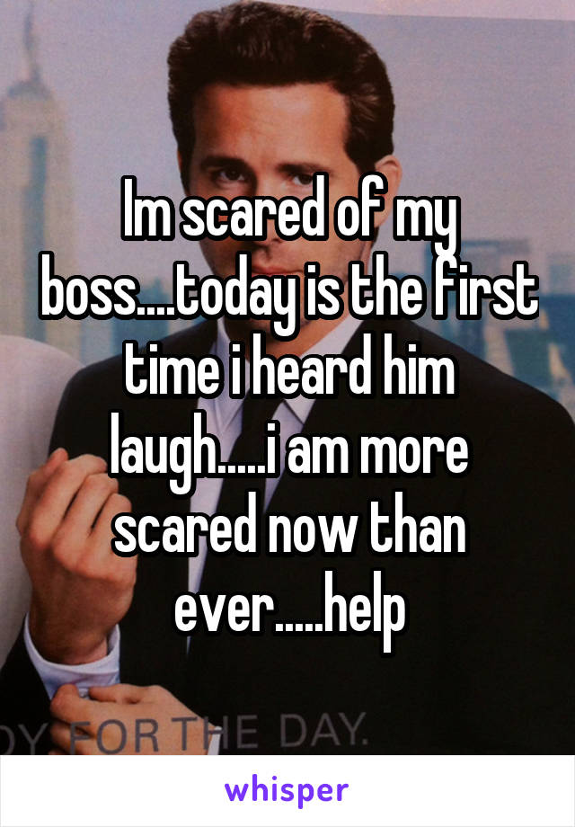 Im scared of my boss....today is the first time i heard him laugh.....i am more scared now than ever.....help