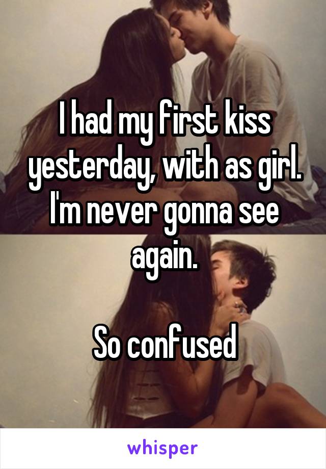 I had my first kiss yesterday, with as girl. I'm never gonna see again.

So confused