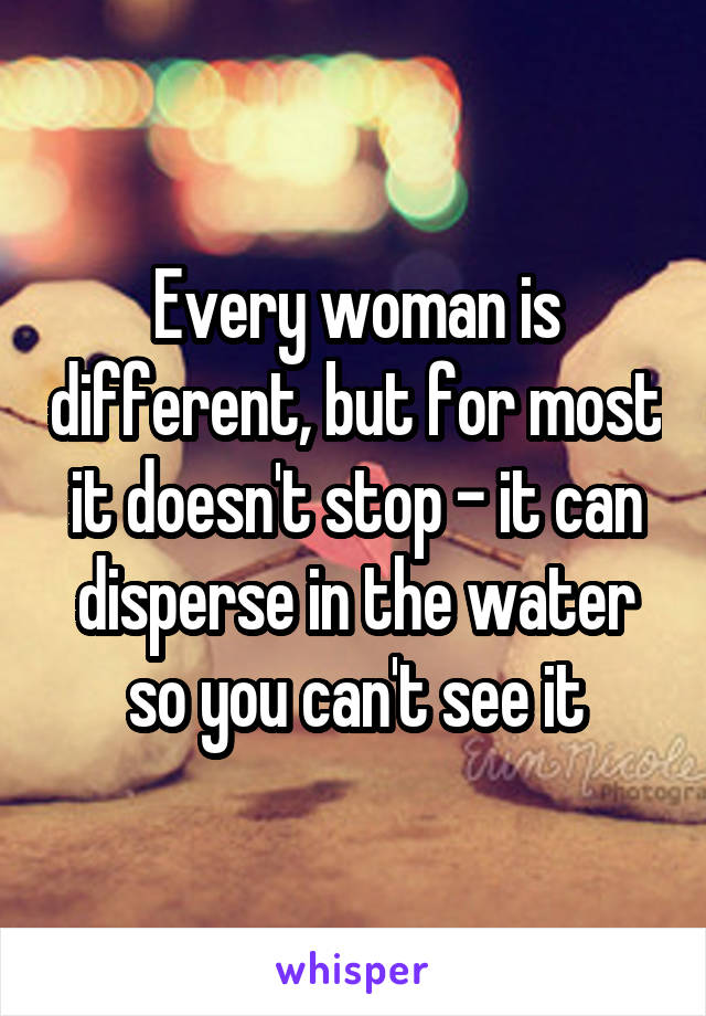 Every woman is different, but for most it doesn't stop - it can disperse in the water so you can't see it