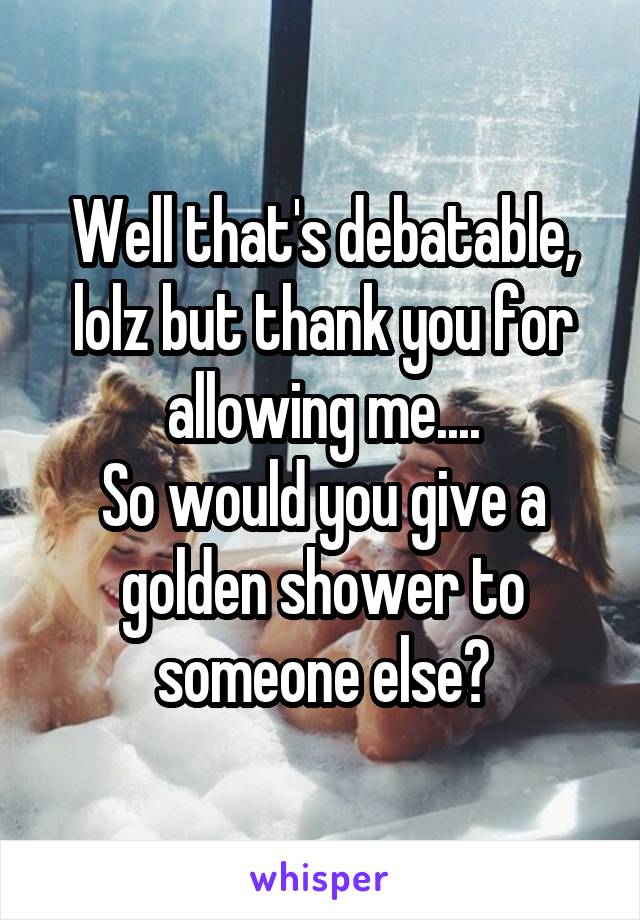 Well that's debatable, lolz but thank you for allowing me....
So would you give a golden shower to someone else?