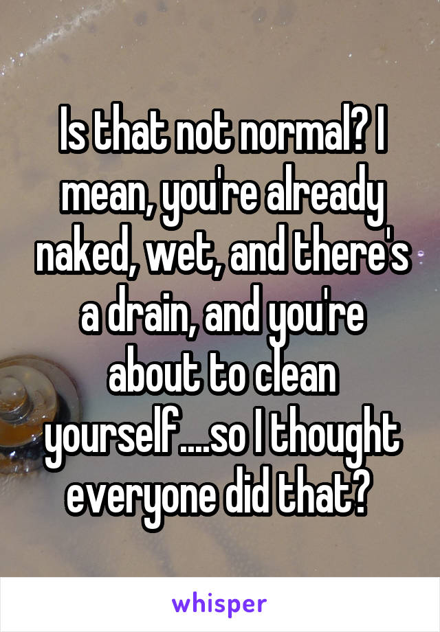 Is that not normal? I mean, you're already naked, wet, and there's a drain, and you're about to clean yourself....so I thought everyone did that? 