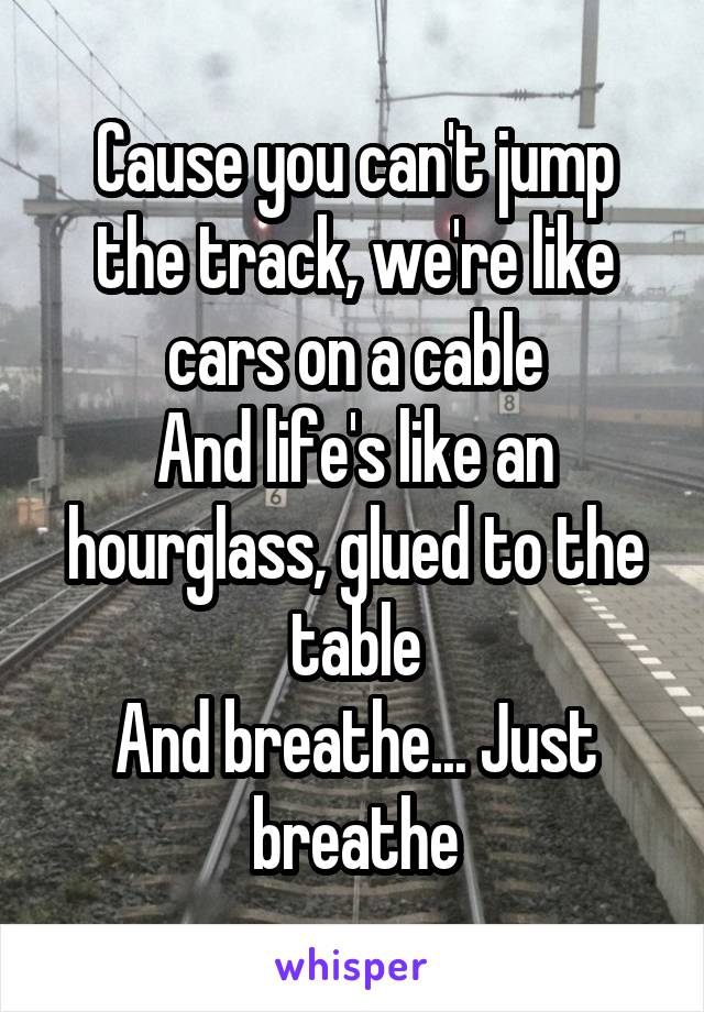 Cause you can't jump the track, we're like cars on a cable
And life's like an hourglass, glued to the table
And breathe... Just breathe