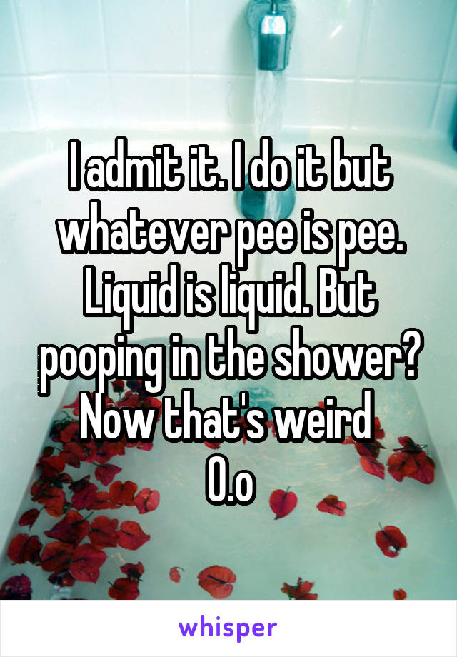 I admit it. I do it but whatever pee is pee. Liquid is liquid. But pooping in the shower? Now that's weird 
O.o