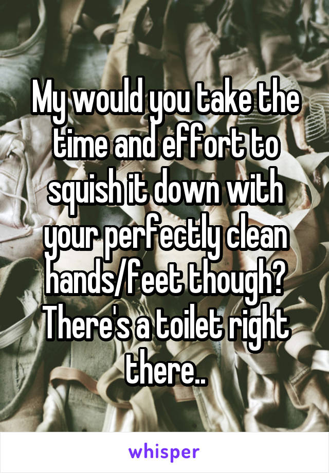 My would you take the time and effort to squish it down with your perfectly clean hands/feet though? There's a toilet right there..