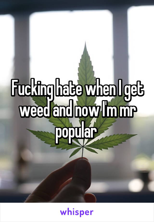 Fucking hate when I get weed and now I'm mr popular 