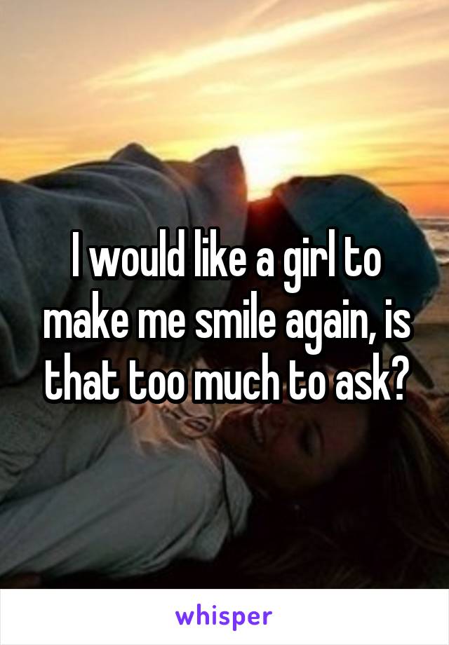 I would like a girl to make me smile again, is that too much to ask?
