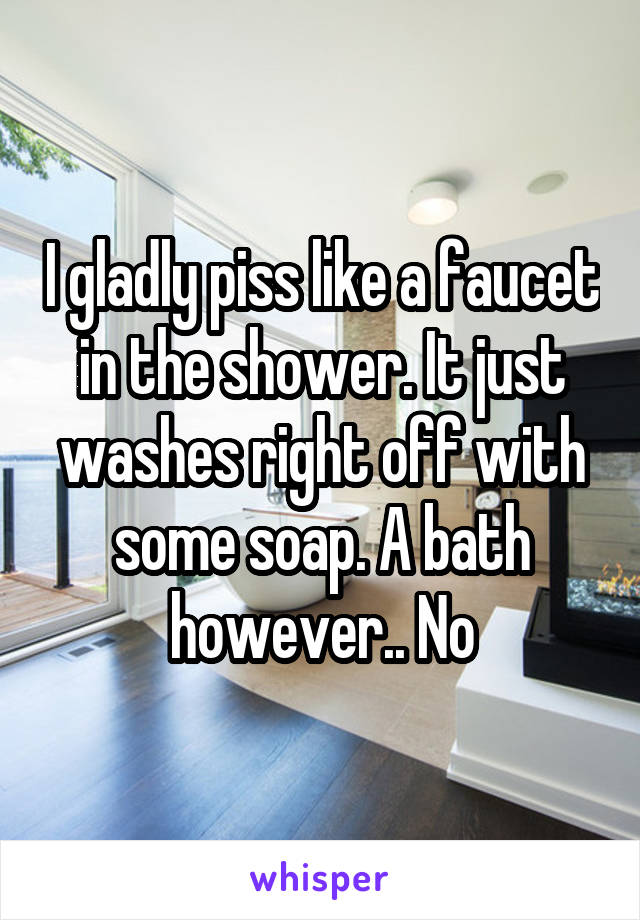 I gladly piss like a faucet in the shower. It just washes right off with some soap. A bath however.. No