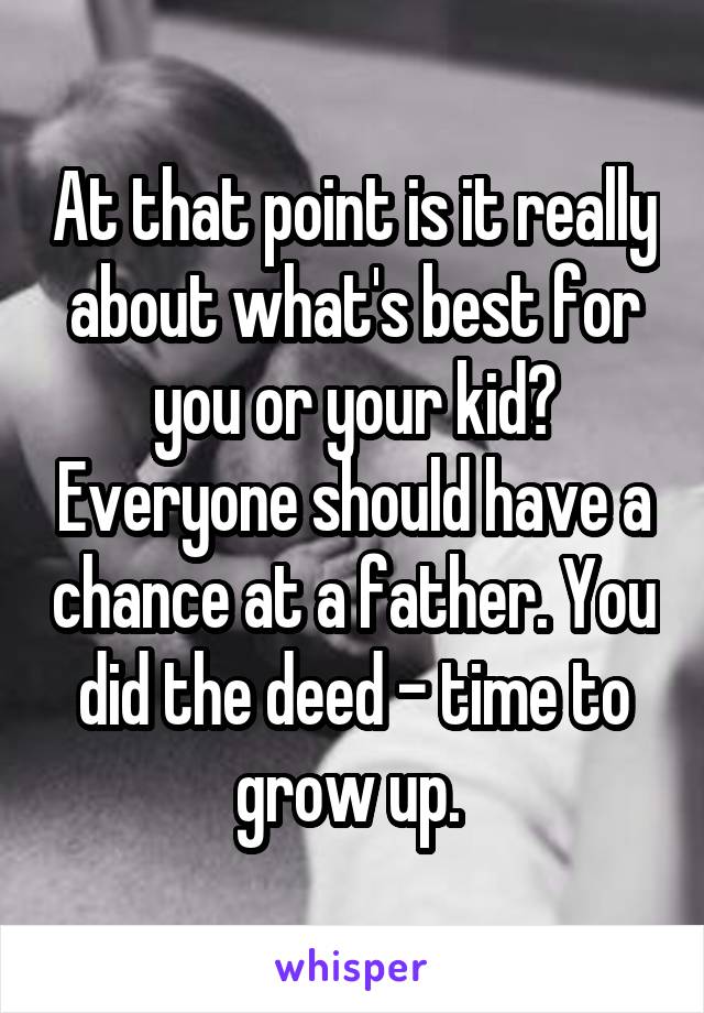 At that point is it really about what's best for you or your kid? Everyone should have a chance at a father. You did the deed - time to grow up. 