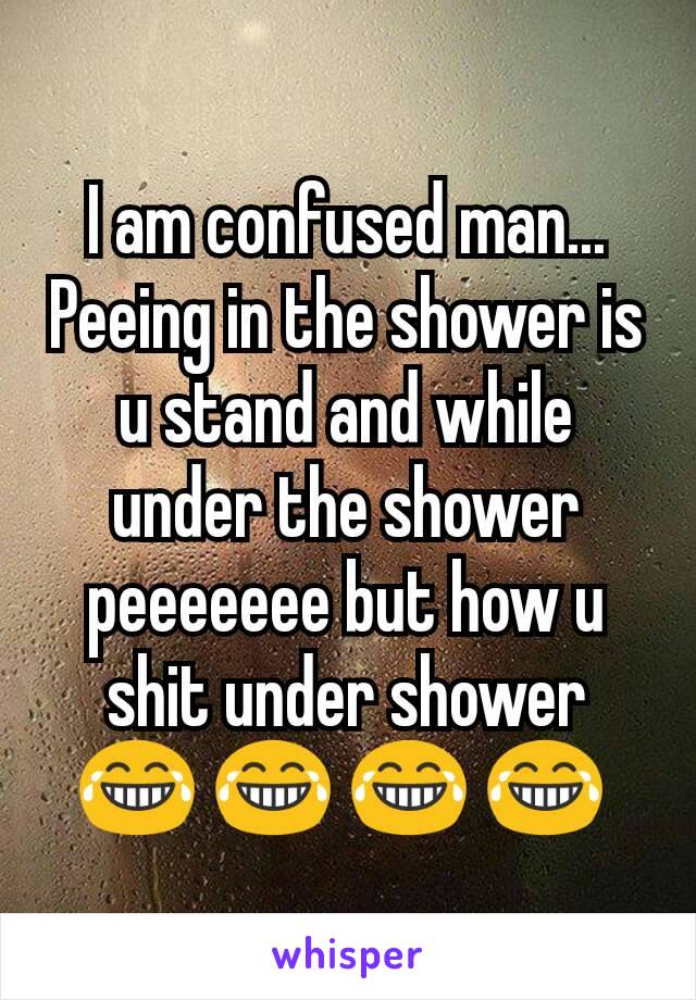 I am confused man... Peeing in the shower is u stand and while under the shower peeeeeee but how u shit under shower 😂 😂 😂 😂 