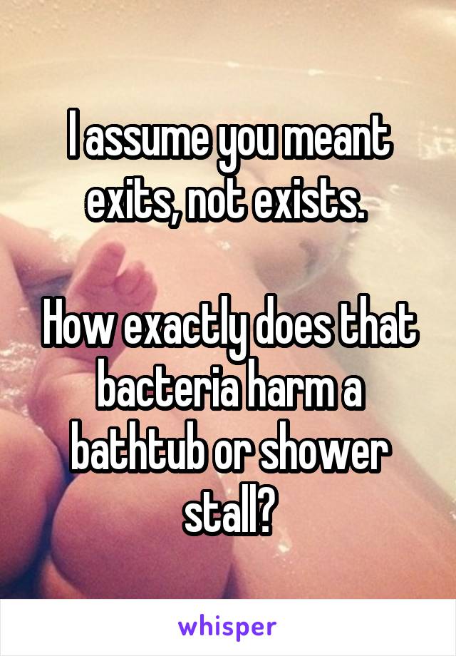 I assume you meant exits, not exists. 

How exactly does that bacteria harm a bathtub or shower stall?