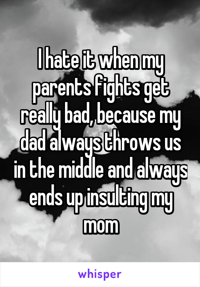 I hate it when my parents fights get really bad, because my dad always throws us in the middle and always ends up insulting my mom