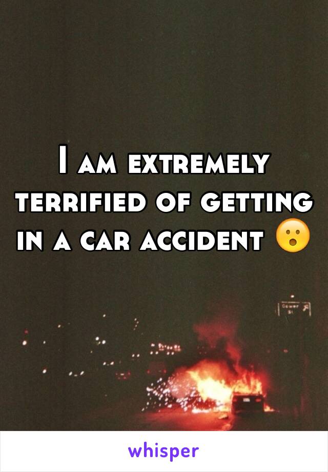 I am extremely terrified of getting in a car accident 😮