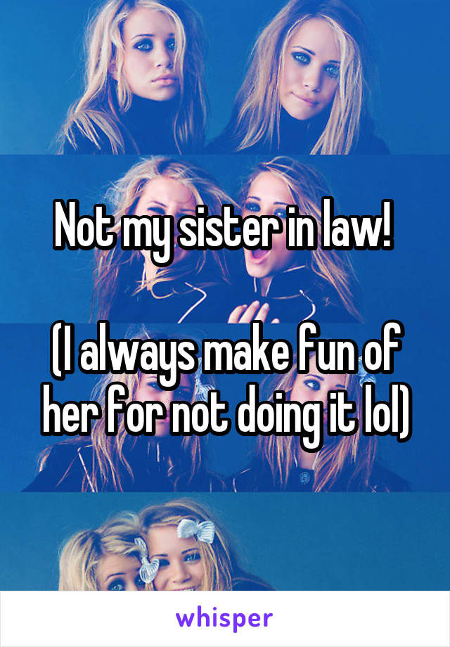 Not my sister in law! 

(I always make fun of her for not doing it lol)