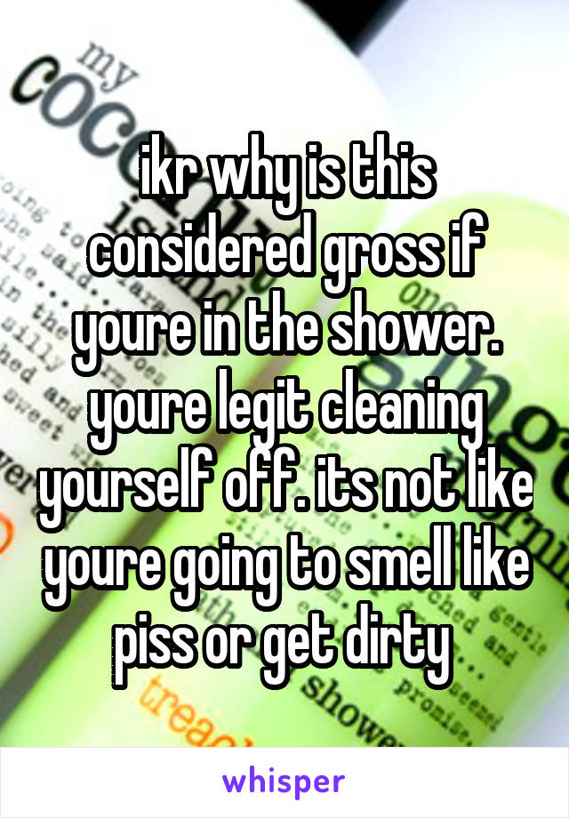 ikr why is this considered gross if youre in the shower. youre legit cleaning yourself off. its not like youre going to smell like piss or get dirty 