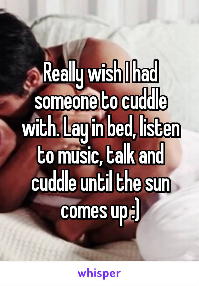 Really wish I had someone to cuddle with. Lay in bed, listen to music, talk and cuddle until the sun comes up :)