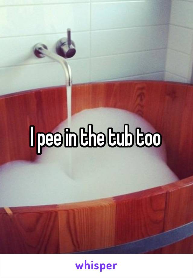 I pee in the tub too 