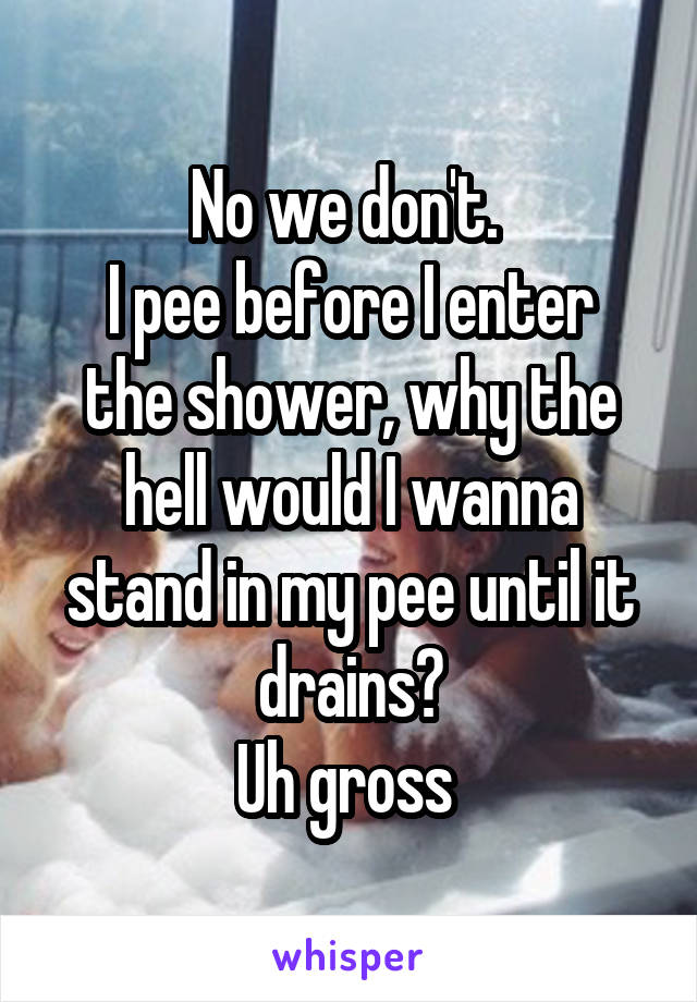 No we don't. 
I pee before I enter the shower, why the hell would I wanna stand in my pee until it drains?
Uh gross 