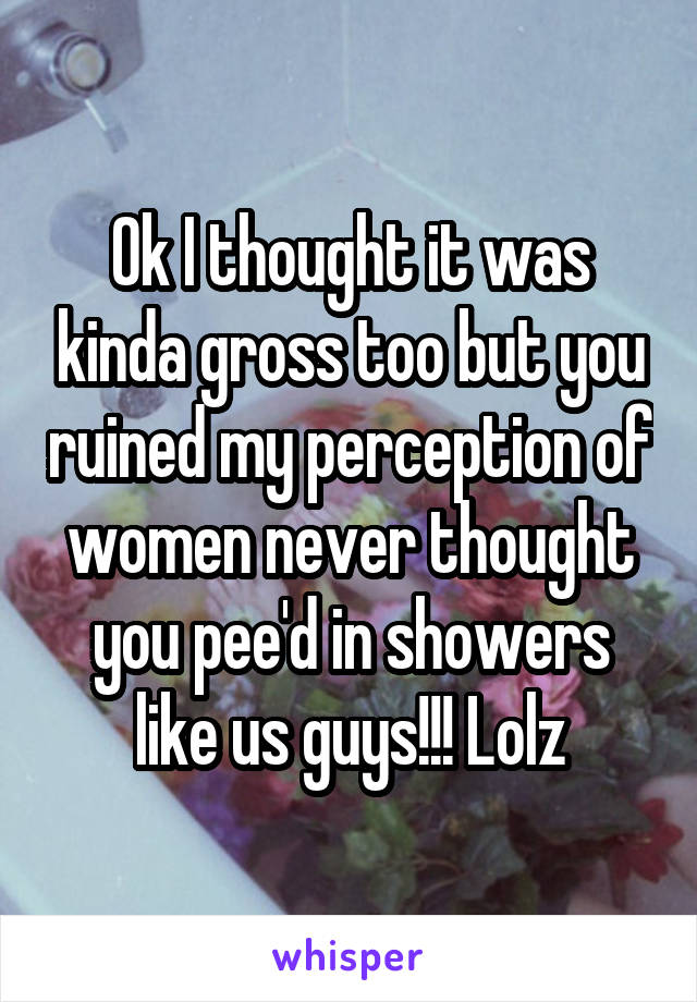 Ok I thought it was kinda gross too but you ruined my perception of women never thought you pee'd in showers like us guys!!! Lolz