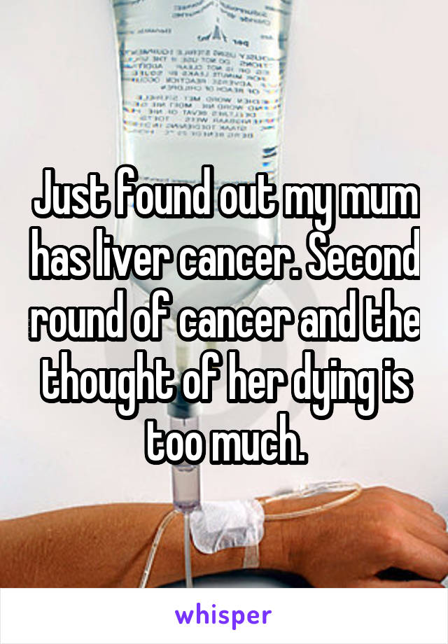 Just found out my mum has liver cancer. Second round of cancer and the thought of her dying is too much.
