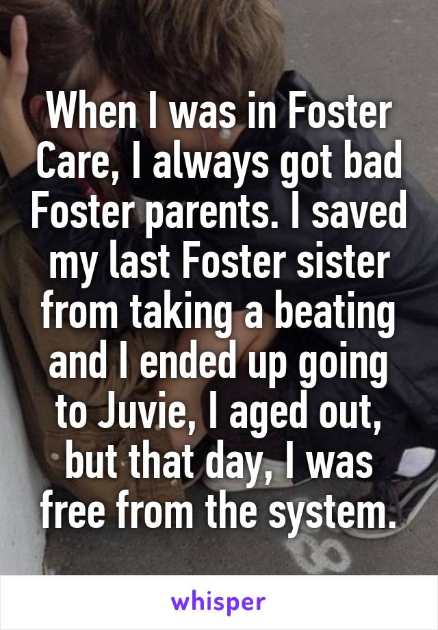 When I was in Foster Care, I always got bad Foster parents. I saved my last Foster sister from taking a beating and I ended up going to Juvie, I aged out, but that day, I was free from the system.