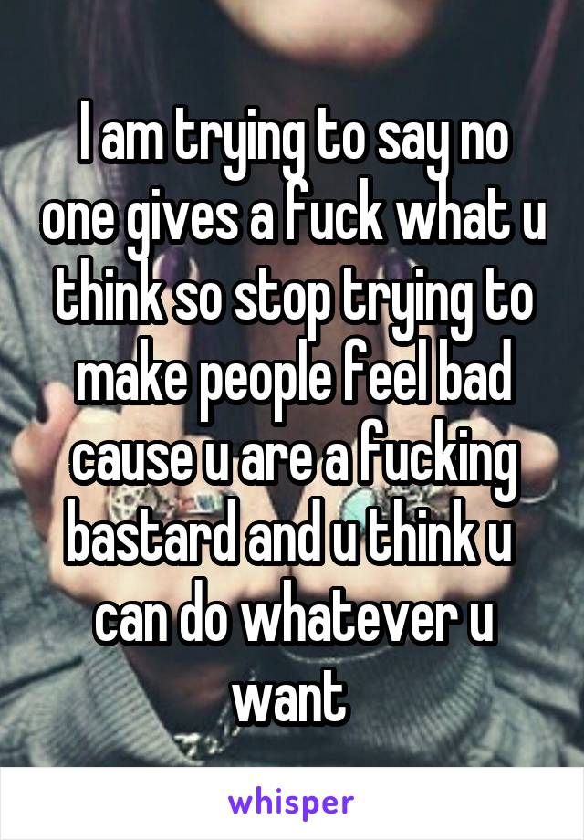 I am trying to say no one gives a fuck what u think so stop trying to make people feel bad cause u are a fucking bastard and u think u 
can do whatever u want 