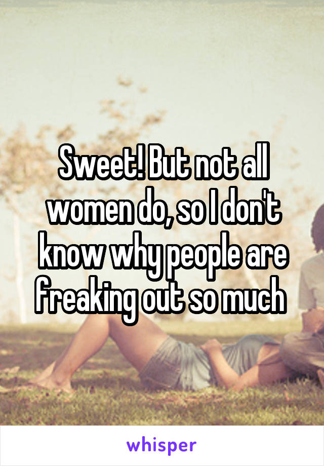 Sweet! But not all women do, so I don't know why people are freaking out so much 