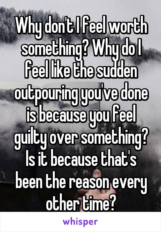 Why don't I feel worth something? Why do I feel like the sudden outpouring you've done is because you feel guilty over something? Is it because that's been the reason every other time?