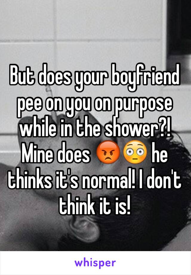 But does your boyfriend pee on you on purpose while in the shower?! Mine does 😡😳 he thinks it's normal! I don't think it is!